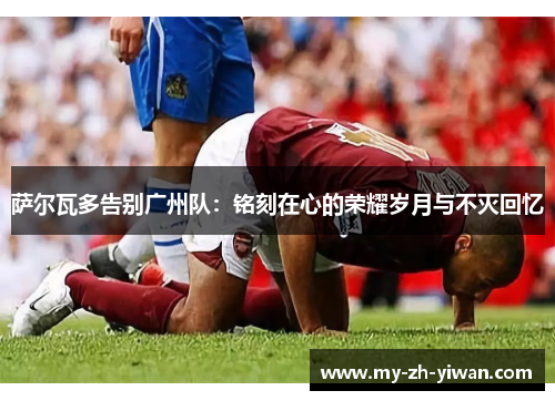 萨尔瓦多告别广州队:铭刻在心的荣耀岁月与不灭回忆 萨尔瓦多告别广州队:铭刻在心的荣耀岁月与不灭回忆