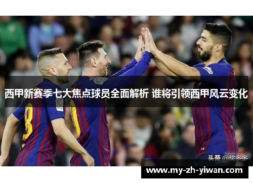 西甲新赛季七大焦点球员全面解析 谁将引领西甲风云变化 西甲新赛季七大焦点球员全面解析 谁将引领西甲风云变化