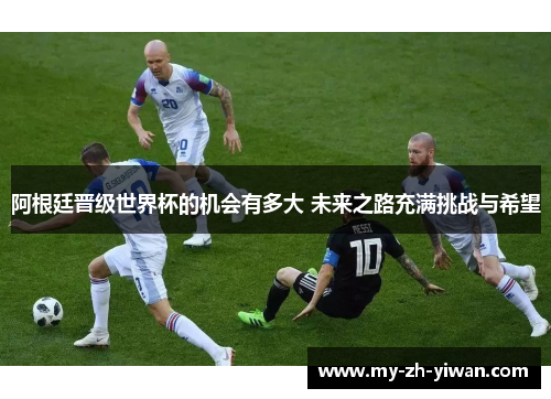 阿根廷晋级世界杯的机会有多大 未来之路充满挑战与希望 阿根廷晋级世界杯的机会有多大 未来之路充满挑战与希望