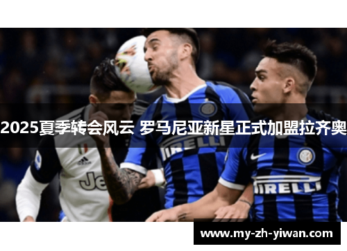 2025夏季转会风云 罗马尼亚新星正式加盟拉齐奥 2025夏季转会风云 罗马尼亚新星正式加盟拉齐奥