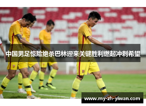 中国男足惊险绝杀巴林迎来关键胜利燃起冲刺希望
