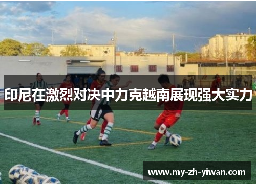 印尼在激烈对决中力克越南展现强大实力 印尼在激烈对决中力克越南展现强大实力