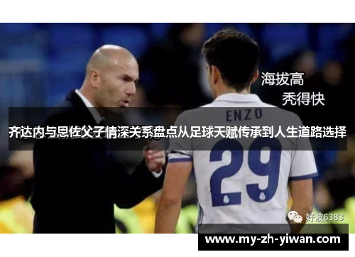 齐达内与恩佐父子情深关系盘点从足球天赋传承到人生道路选择