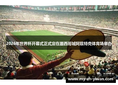 2026年世界杯开幕式正式定在墨西哥城阿兹特克体育场举办